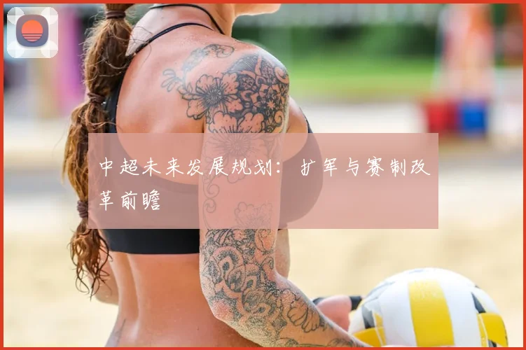 中超未来发展规划：扩军与赛制改革前瞻