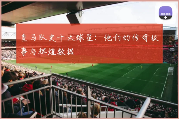 皇马队史十大球星：他们的传奇故事与辉煌数据