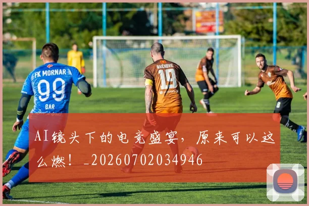 AI镜头下的电竞盛宴，原来可以这么燃！_20260702034946