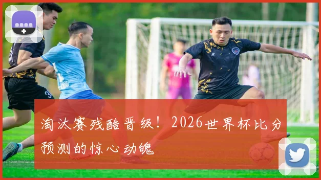 淘汰赛残酷晋级！2026世界杯比分预测的惊心动魄