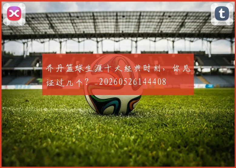 乔丹篮球生涯十大经典时刻，你见证过几个？_20260526144408