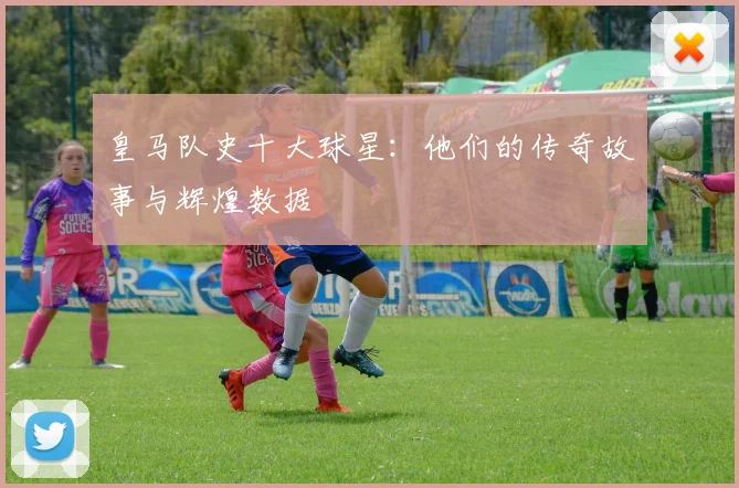 皇马队史十大球星：他们的传奇故事与辉煌数据