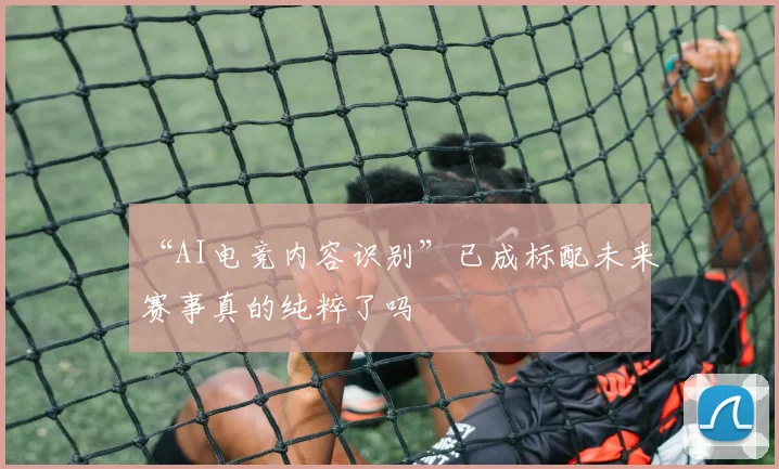 “AI电竞内容识别”已成标配未来赛事真的纯粹了吗
