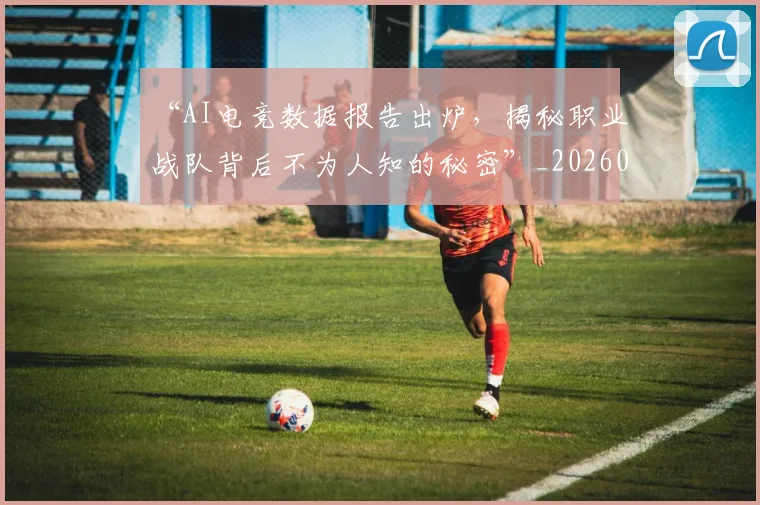 “AI电竞数据报告出炉，揭秘职业战队背后不为人知的秘密”_20260530143912
