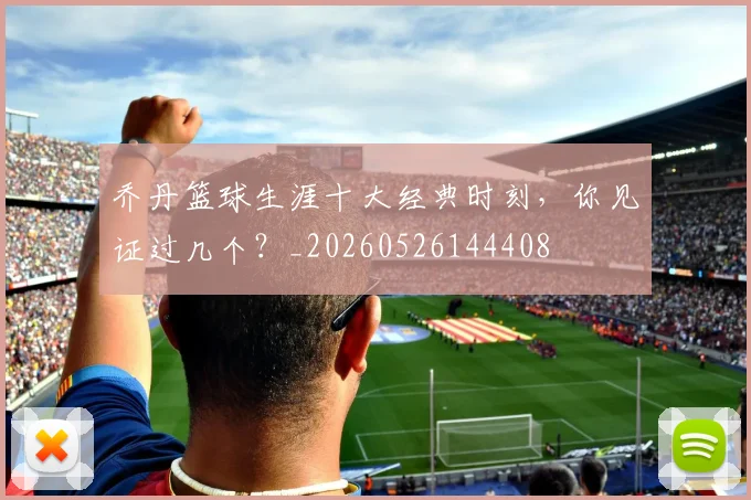 乔丹篮球生涯十大经典时刻，你见证过几个？_20260526144408