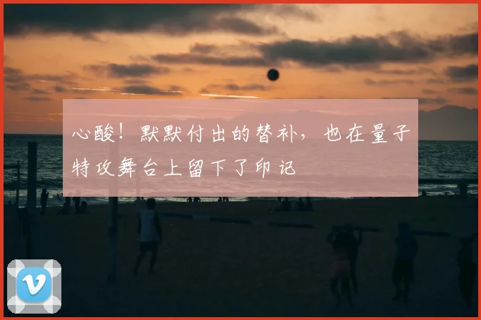 心酸！默默付出的替补，也在量子特攻舞台上留下了印记