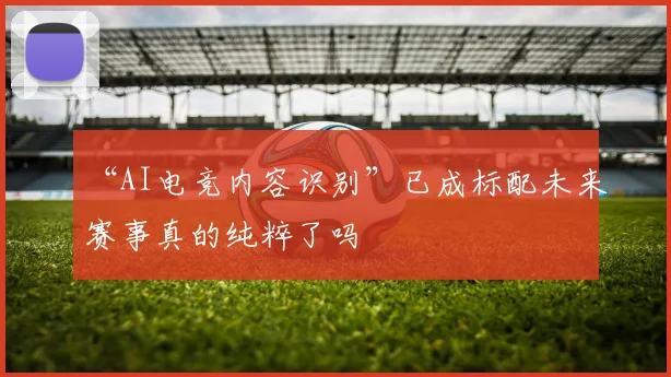 “AI电竞内容识别”已成标配未来赛事真的纯粹了吗