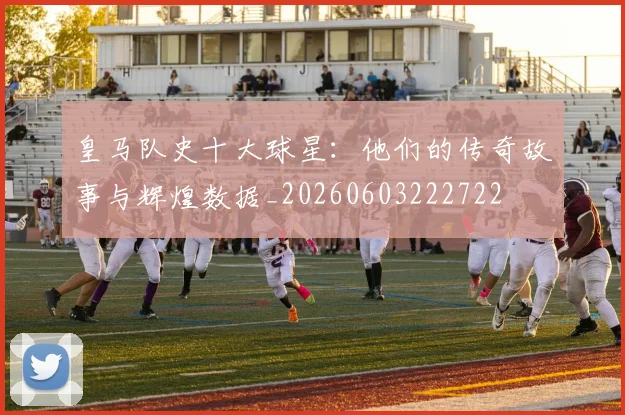 皇马队史十大球星：他们的传奇故事与辉煌数据_20260603222722