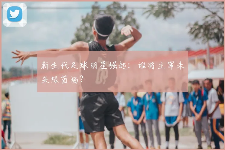 新生代足球明星崛起：谁将主宰未来绿茵场？