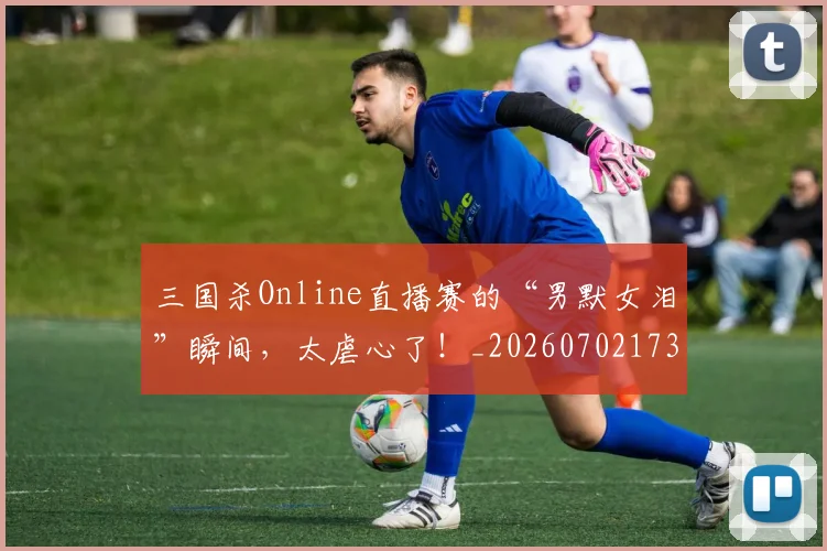 三国杀Online直播赛的“男默女泪”瞬间，太虐心了！_20260702173924